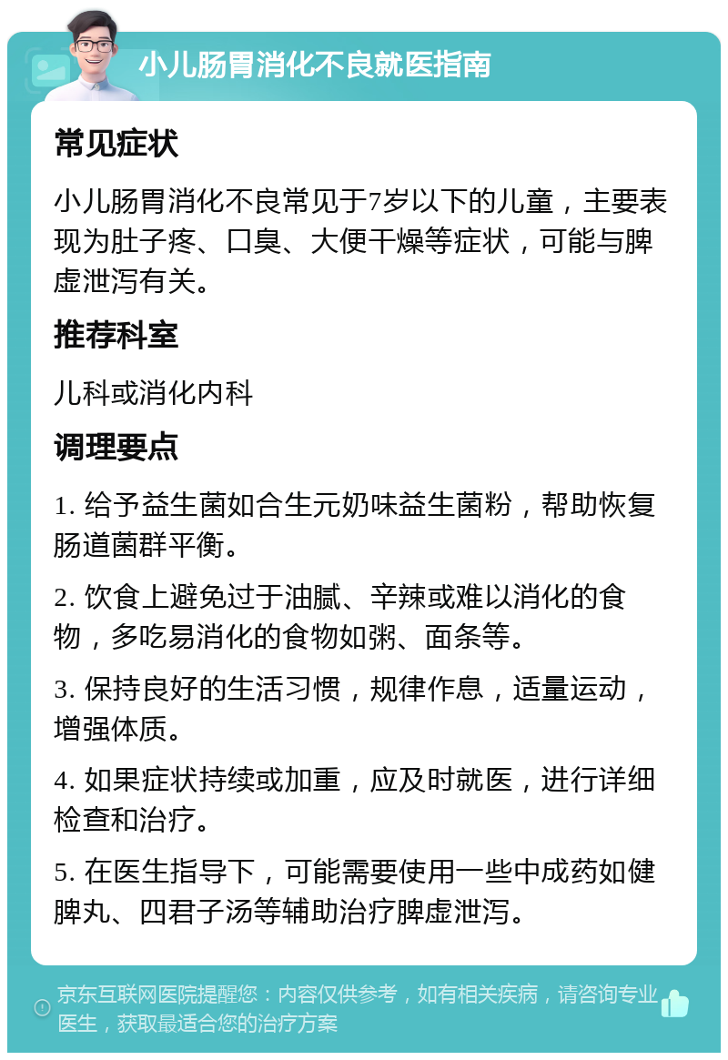 小儿肠胃消化不良就医指南 常见症状 小儿肠胃消化不良常见于7岁以下的儿童，主要表现为肚子疼、口臭、大便干燥等症状，可能与脾虚泄泻有关。 推荐科室 儿科或消化内科 调理要点 1. 给予益生菌如合生元奶味益生菌粉，帮助恢复肠道菌群平衡。 2. 饮食上避免过于油腻、辛辣或难以消化的食物，多吃易消化的食物如粥、面条等。 3. 保持良好的生活习惯，规律作息，适量运动，增强体质。 4. 如果症状持续或加重，应及时就医，进行详细检查和治疗。 5. 在医生指导下，可能需要使用一些中成药如健脾丸、四君子汤等辅助治疗脾虚泄泻。