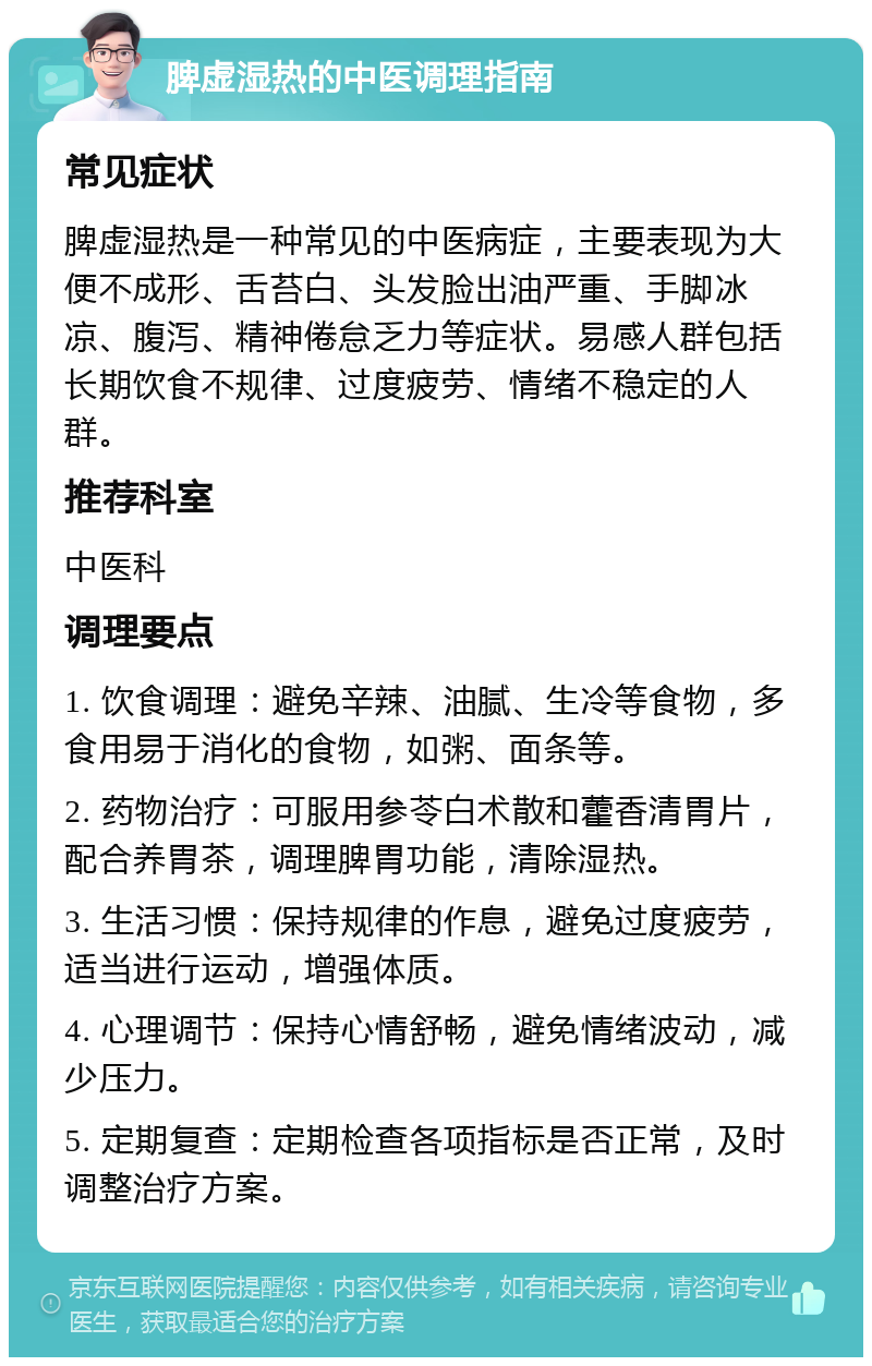 脾虚湿热的中医调理指南 常见症状 脾虚湿热是一种常见的中医病症，主要表现为大便不成形、舌苔白、头发脸出油严重、手脚冰凉、腹泻、精神倦怠乏力等症状。易感人群包括长期饮食不规律、过度疲劳、情绪不稳定的人群。 推荐科室 中医科 调理要点 1. 饮食调理：避免辛辣、油腻、生冷等食物，多食用易于消化的食物，如粥、面条等。 2. 药物治疗：可服用参苓白术散和藿香清胃片，配合养胃茶，调理脾胃功能，清除湿热。 3. 生活习惯：保持规律的作息，避免过度疲劳，适当进行运动，增强体质。 4. 心理调节：保持心情舒畅，避免情绪波动，减少压力。 5. 定期复查：定期检查各项指标是否正常，及时调整治疗方案。