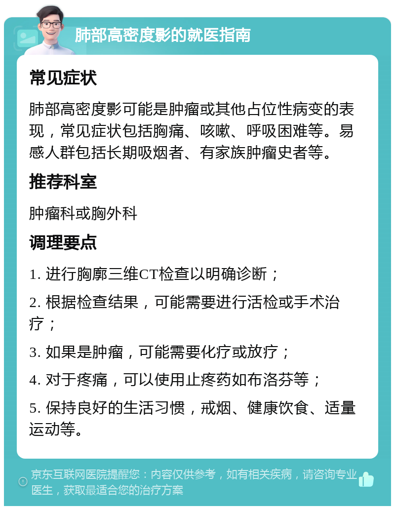 肺部高密度影的就医指南 常见症状 肺部高密度影可能是肿瘤或其他占位性病变的表现，常见症状包括胸痛、咳嗽、呼吸困难等。易感人群包括长期吸烟者、有家族肿瘤史者等。 推荐科室 肿瘤科或胸外科 调理要点 1. 进行胸廓三维CT检查以明确诊断； 2. 根据检查结果，可能需要进行活检或手术治疗； 3. 如果是肿瘤，可能需要化疗或放疗； 4. 对于疼痛，可以使用止疼药如布洛芬等； 5. 保持良好的生活习惯，戒烟、健康饮食、适量运动等。