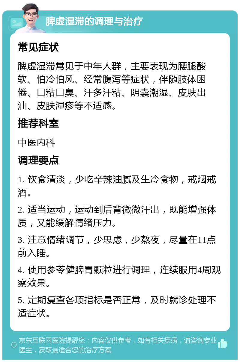 脾虚湿滞的调理与治疗 常见症状 脾虚湿滞常见于中年人群，主要表现为腰腿酸软、怕冷怕风、经常腹泻等症状，伴随肢体困倦、口粘口臭、汗多汗粘、阴囊潮湿、皮肤出油、皮肤湿疹等不适感。 推荐科室 中医内科 调理要点 1. 饮食清淡，少吃辛辣油腻及生冷食物，戒烟戒酒。 2. 适当运动，运动到后背微微汗出，既能增强体质，又能缓解情绪压力。 3. 注意情绪调节，少思虑，少熬夜，尽量在11点前入睡。 4. 使用参苓健脾胃颗粒进行调理，连续服用4周观察效果。 5. 定期复查各项指标是否正常，及时就诊处理不适症状。