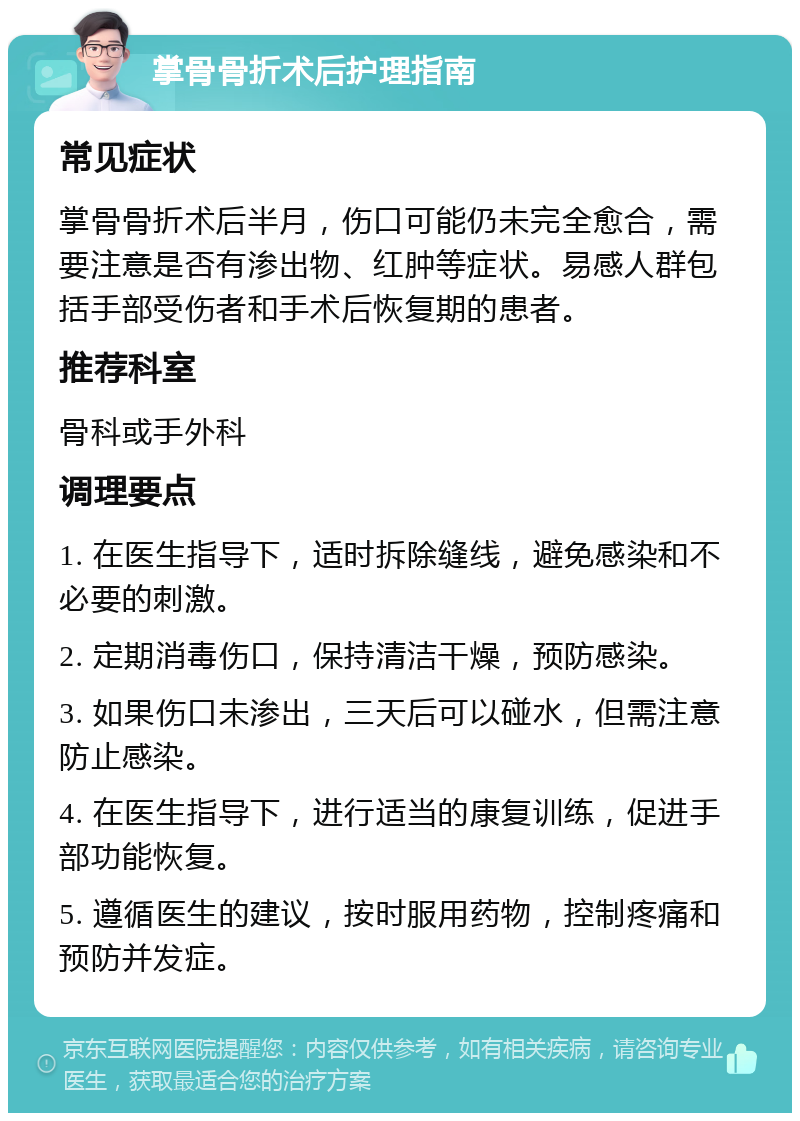 掌骨骨折术后护理指南 常见症状 掌骨骨折术后半月，伤口可能仍未完全愈合，需要注意是否有渗出物、红肿等症状。易感人群包括手部受伤者和手术后恢复期的患者。 推荐科室 骨科或手外科 调理要点 1. 在医生指导下，适时拆除缝线，避免感染和不必要的刺激。 2. 定期消毒伤口，保持清洁干燥，预防感染。 3. 如果伤口未渗出，三天后可以碰水，但需注意防止感染。 4. 在医生指导下，进行适当的康复训练，促进手部功能恢复。 5. 遵循医生的建议，按时服用药物，控制疼痛和预防并发症。