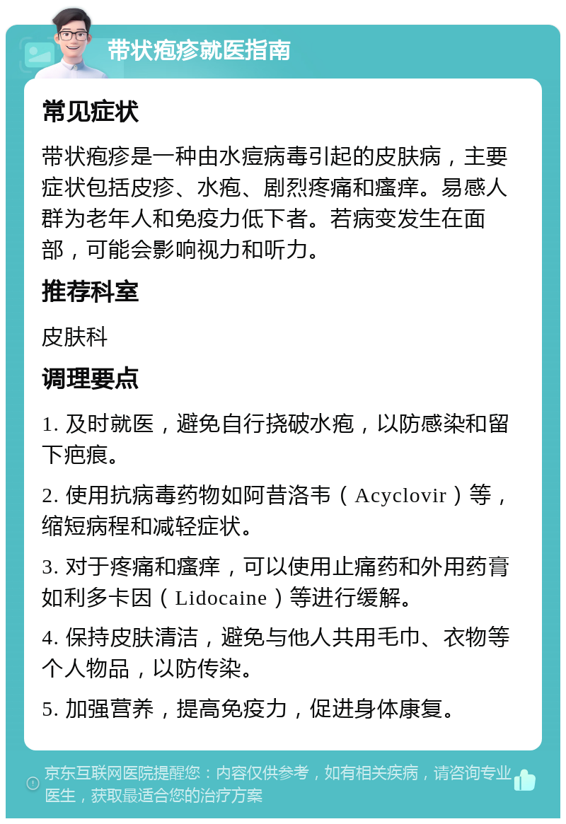 带状疱疹就医指南 常见症状 带状疱疹是一种由水痘病毒引起的皮肤病，主要症状包括皮疹、水疱、剧烈疼痛和瘙痒。易感人群为老年人和免疫力低下者。若病变发生在面部，可能会影响视力和听力。 推荐科室 皮肤科 调理要点 1. 及时就医，避免自行挠破水疱，以防感染和留下疤痕。 2. 使用抗病毒药物如阿昔洛韦（Acyclovir）等，缩短病程和减轻症状。 3. 对于疼痛和瘙痒，可以使用止痛药和外用药膏如利多卡因（Lidocaine）等进行缓解。 4. 保持皮肤清洁，避免与他人共用毛巾、衣物等个人物品，以防传染。 5. 加强营养，提高免疫力，促进身体康复。