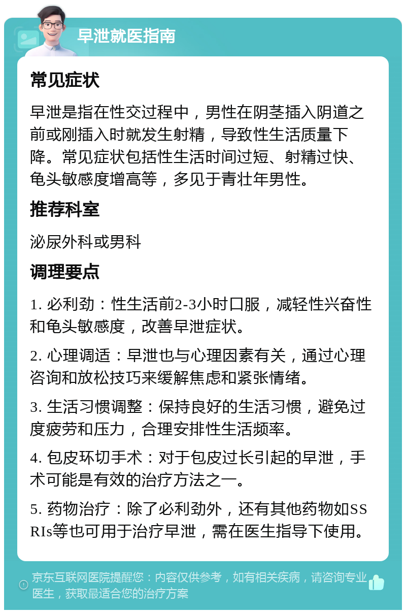 早泄就医指南 常见症状 早泄是指在性交过程中，男性在阴茎插入阴道之前或刚插入时就发生射精，导致性生活质量下降。常见症状包括性生活时间过短、射精过快、龟头敏感度增高等，多见于青壮年男性。 推荐科室 泌尿外科或男科 调理要点 1. 必利劲：性生活前2-3小时口服，减轻性兴奋性和龟头敏感度，改善早泄症状。 2. 心理调适：早泄也与心理因素有关，通过心理咨询和放松技巧来缓解焦虑和紧张情绪。 3. 生活习惯调整：保持良好的生活习惯，避免过度疲劳和压力，合理安排性生活频率。 4. 包皮环切手术：对于包皮过长引起的早泄，手术可能是有效的治疗方法之一。 5. 药物治疗：除了必利劲外，还有其他药物如SSRIs等也可用于治疗早泄，需在医生指导下使用。