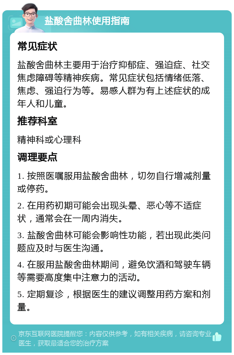 盐酸舍曲林使用指南 常见症状 盐酸舍曲林主要用于治疗抑郁症、强迫症、社交焦虑障碍等精神疾病。常见症状包括情绪低落、焦虑、强迫行为等。易感人群为有上述症状的成年人和儿童。 推荐科室 精神科或心理科 调理要点 1. 按照医嘱服用盐酸舍曲林，切勿自行增减剂量或停药。 2. 在用药初期可能会出现头晕、恶心等不适症状，通常会在一周内消失。 3. 盐酸舍曲林可能会影响性功能，若出现此类问题应及时与医生沟通。 4. 在服用盐酸舍曲林期间，避免饮酒和驾驶车辆等需要高度集中注意力的活动。 5. 定期复诊，根据医生的建议调整用药方案和剂量。