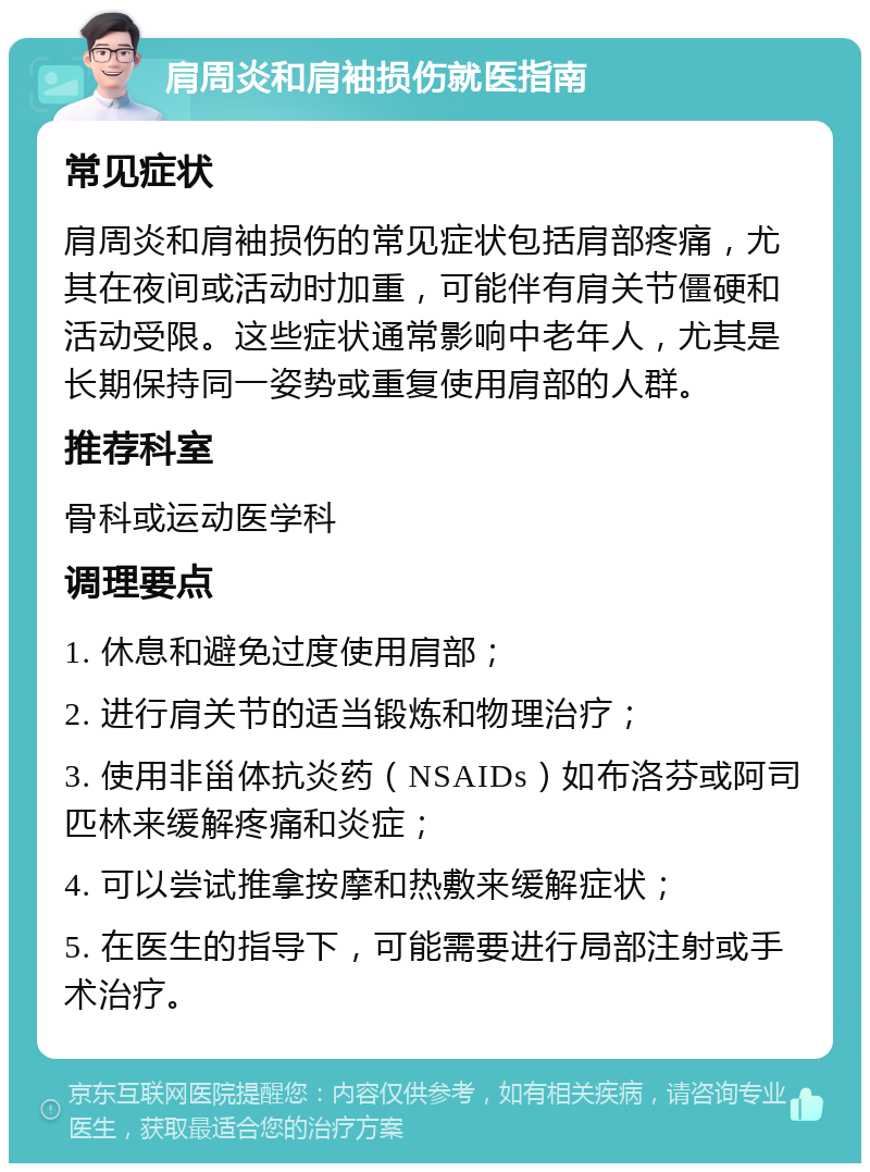 肩周炎和肩袖损伤就医指南 常见症状 肩周炎和肩袖损伤的常见症状包括肩部疼痛，尤其在夜间或活动时加重，可能伴有肩关节僵硬和活动受限。这些症状通常影响中老年人，尤其是长期保持同一姿势或重复使用肩部的人群。 推荐科室 骨科或运动医学科 调理要点 1. 休息和避免过度使用肩部； 2. 进行肩关节的适当锻炼和物理治疗； 3. 使用非甾体抗炎药（NSAIDs）如布洛芬或阿司匹林来缓解疼痛和炎症； 4. 可以尝试推拿按摩和热敷来缓解症状； 5. 在医生的指导下，可能需要进行局部注射或手术治疗。