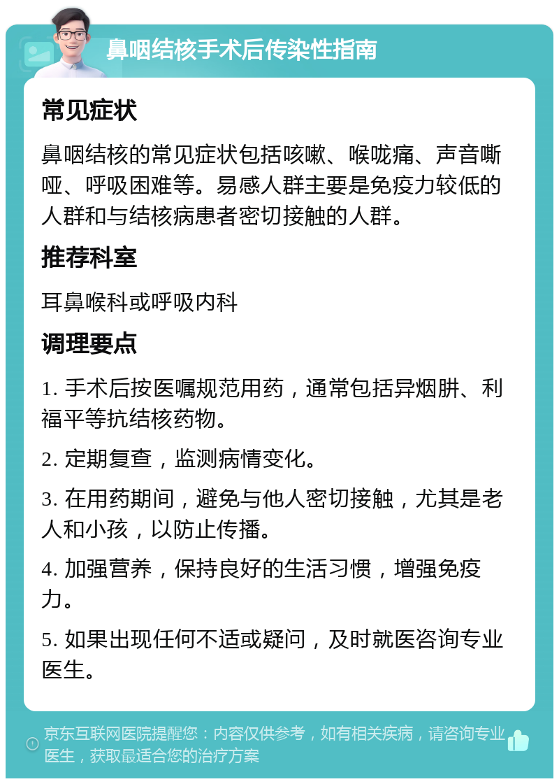 鼻咽结核手术后传染性指南 常见症状 鼻咽结核的常见症状包括咳嗽、喉咙痛、声音嘶哑、呼吸困难等。易感人群主要是免疫力较低的人群和与结核病患者密切接触的人群。 推荐科室 耳鼻喉科或呼吸内科 调理要点 1. 手术后按医嘱规范用药，通常包括异烟肼、利福平等抗结核药物。 2. 定期复查，监测病情变化。 3. 在用药期间，避免与他人密切接触，尤其是老人和小孩，以防止传播。 4. 加强营养，保持良好的生活习惯，增强免疫力。 5. 如果出现任何不适或疑问，及时就医咨询专业医生。