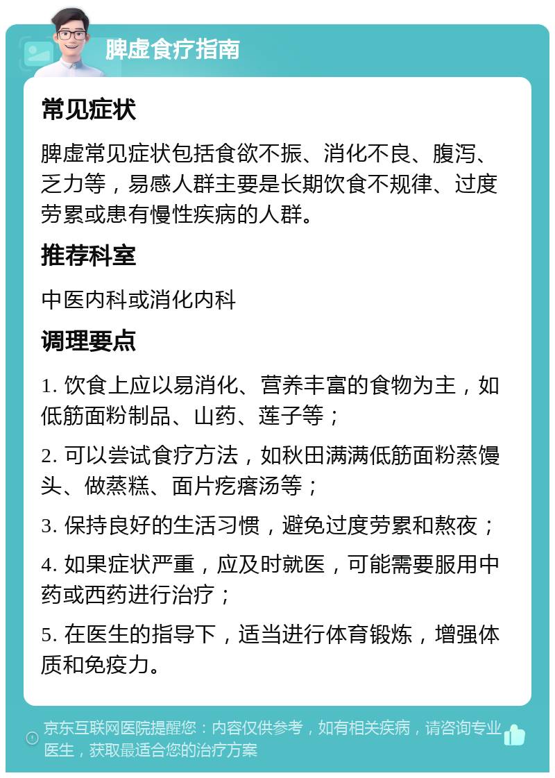 脾虚食疗指南 常见症状 脾虚常见症状包括食欲不振、消化不良、腹泻、乏力等，易感人群主要是长期饮食不规律、过度劳累或患有慢性疾病的人群。 推荐科室 中医内科或消化内科 调理要点 1. 饮食上应以易消化、营养丰富的食物为主，如低筋面粉制品、山药、莲子等； 2. 可以尝试食疗方法，如秋田满满低筋面粉蒸馒头、做蒸糕、面片疙瘩汤等； 3. 保持良好的生活习惯，避免过度劳累和熬夜； 4. 如果症状严重，应及时就医，可能需要服用中药或西药进行治疗； 5. 在医生的指导下，适当进行体育锻炼，增强体质和免疫力。