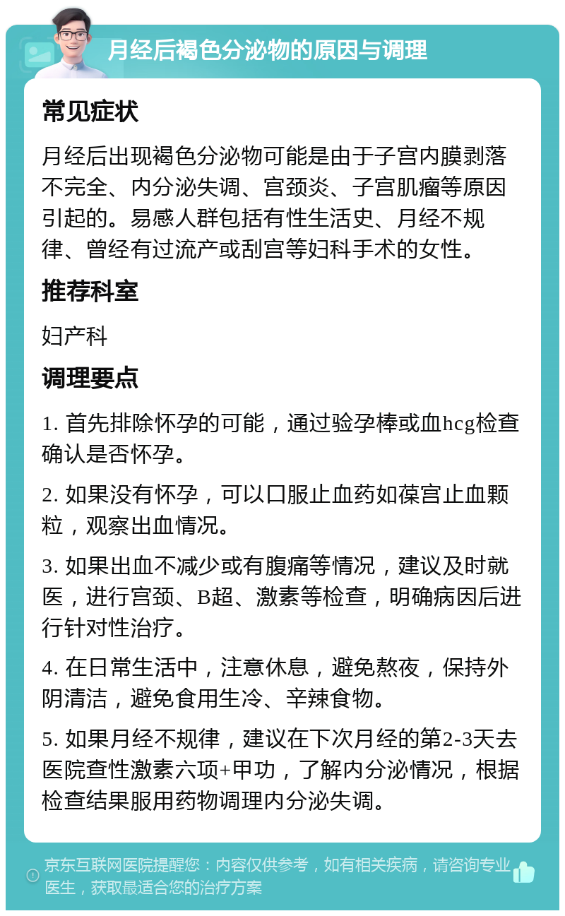 月经后褐色分泌物的原因与调理 常见症状 月经后出现褐色分泌物可能是由于子宫内膜剥落不完全、内分泌失调、宫颈炎、子宫肌瘤等原因引起的。易感人群包括有性生活史、月经不规律、曾经有过流产或刮宫等妇科手术的女性。 推荐科室 妇产科 调理要点 1. 首先排除怀孕的可能，通过验孕棒或血hcg检查确认是否怀孕。 2. 如果没有怀孕，可以口服止血药如葆宫止血颗粒，观察出血情况。 3. 如果出血不减少或有腹痛等情况，建议及时就医，进行宫颈、B超、激素等检查，明确病因后进行针对性治疗。 4. 在日常生活中，注意休息，避免熬夜，保持外阴清洁，避免食用生冷、辛辣食物。 5. 如果月经不规律，建议在下次月经的第2-3天去医院查性激素六项+甲功，了解内分泌情况，根据检查结果服用药物调理内分泌失调。