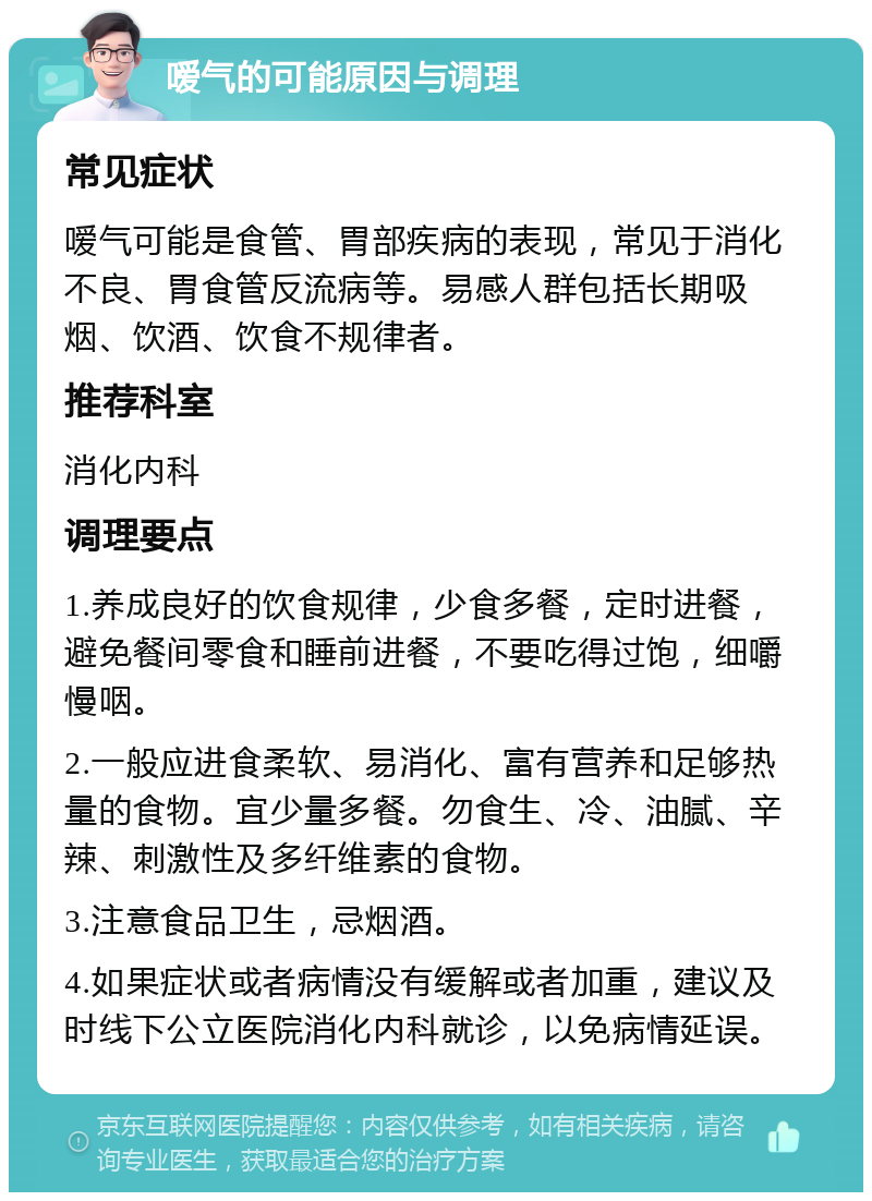 嗳气的可能原因与调理 常见症状 嗳气可能是食管、胃部疾病的表现，常见于消化不良、胃食管反流病等。易感人群包括长期吸烟、饮酒、饮食不规律者。 推荐科室 消化内科 调理要点 1.养成良好的饮食规律，少食多餐，定时进餐，避免餐间零食和睡前进餐，不要吃得过饱，细嚼慢咽。 2.一般应进食柔软、易消化、富有营养和足够热量的食物。宜少量多餐。勿食生、冷、油腻、辛辣、刺激性及多纤维素的食物。 3.注意食品卫生，忌烟酒。 4.如果症状或者病情没有缓解或者加重，建议及时线下公立医院消化内科就诊，以免病情延误。