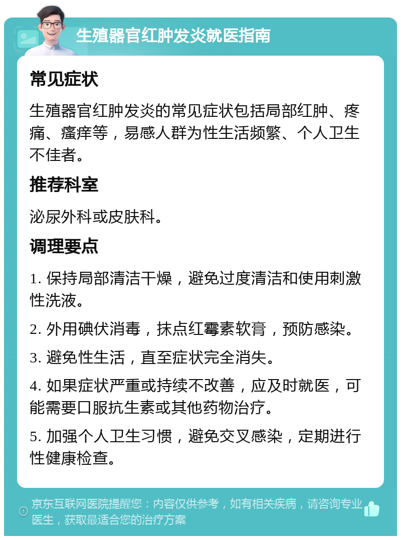 生殖器官红肿发炎就医指南 常见症状 生殖器官红肿发炎的常见症状包括局部红肿、疼痛、瘙痒等，易感人群为性生活频繁、个人卫生不佳者。 推荐科室 泌尿外科或皮肤科。 调理要点 1. 保持局部清洁干燥，避免过度清洁和使用刺激性洗液。 2. 外用碘伏消毒，抹点红霉素软膏，预防感染。 3. 避免性生活，直至症状完全消失。 4. 如果症状严重或持续不改善，应及时就医，可能需要口服抗生素或其他药物治疗。 5. 加强个人卫生习惯，避免交叉感染，定期进行性健康检查。