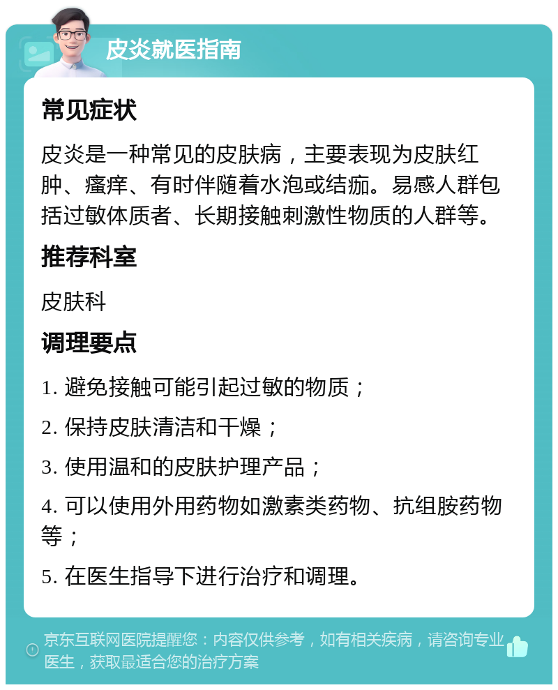 皮炎就医指南 常见症状 皮炎是一种常见的皮肤病，主要表现为皮肤红肿、瘙痒、有时伴随着水泡或结痂。易感人群包括过敏体质者、长期接触刺激性物质的人群等。 推荐科室 皮肤科 调理要点 1. 避免接触可能引起过敏的物质； 2. 保持皮肤清洁和干燥； 3. 使用温和的皮肤护理产品； 4. 可以使用外用药物如激素类药物、抗组胺药物等； 5. 在医生指导下进行治疗和调理。