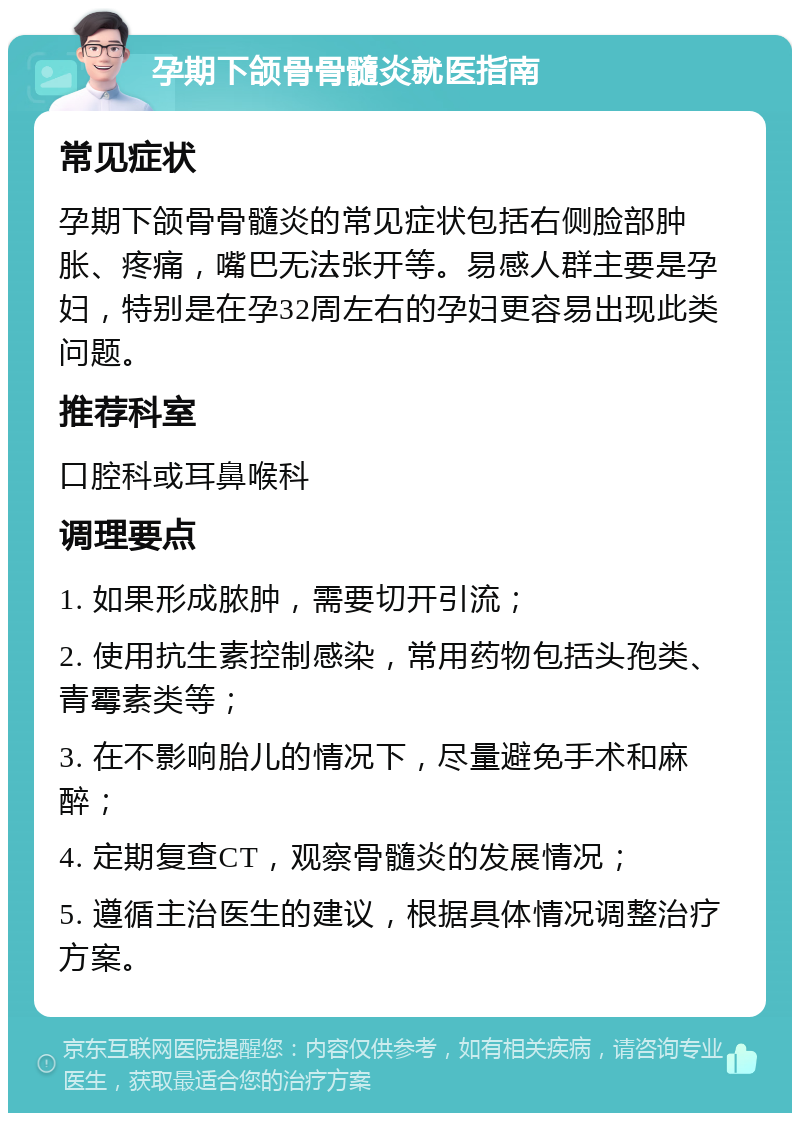 孕期下颌骨骨髓炎就医指南 常见症状 孕期下颌骨骨髓炎的常见症状包括右侧脸部肿胀、疼痛，嘴巴无法张开等。易感人群主要是孕妇，特别是在孕32周左右的孕妇更容易出现此类问题。 推荐科室 口腔科或耳鼻喉科 调理要点 1. 如果形成脓肿，需要切开引流； 2. 使用抗生素控制感染，常用药物包括头孢类、青霉素类等； 3. 在不影响胎儿的情况下，尽量避免手术和麻醉； 4. 定期复查CT，观察骨髓炎的发展情况； 5. 遵循主治医生的建议，根据具体情况调整治疗方案。