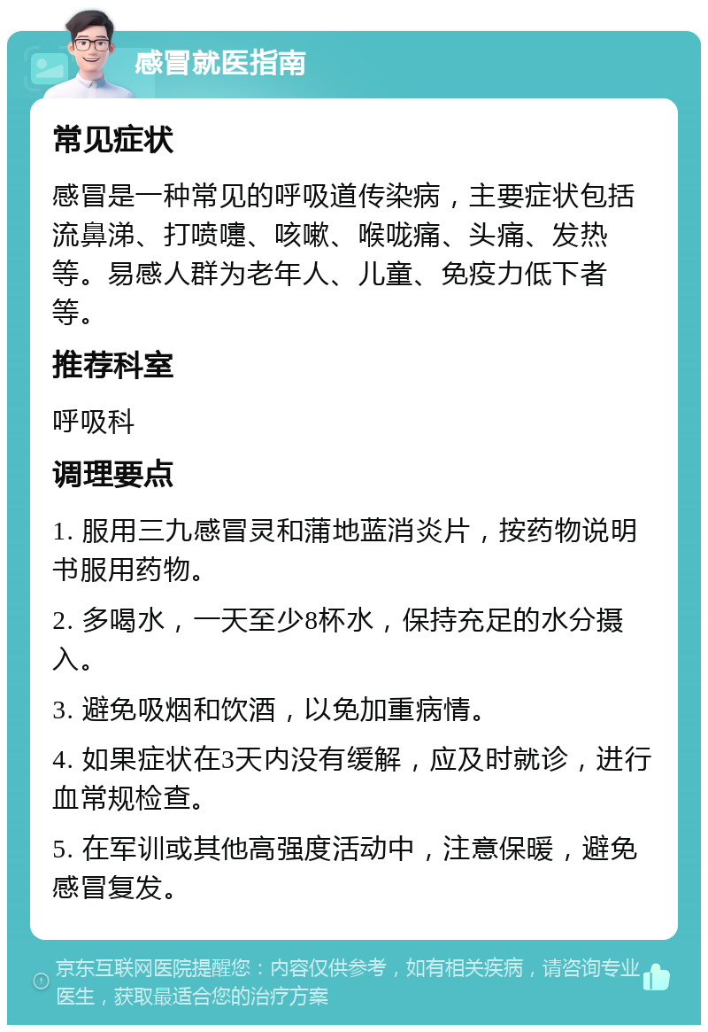 感冒就医指南 常见症状 感冒是一种常见的呼吸道传染病，主要症状包括流鼻涕、打喷嚏、咳嗽、喉咙痛、头痛、发热等。易感人群为老年人、儿童、免疫力低下者等。 推荐科室 呼吸科 调理要点 1. 服用三九感冒灵和蒲地蓝消炎片，按药物说明书服用药物。 2. 多喝水，一天至少8杯水，保持充足的水分摄入。 3. 避免吸烟和饮酒，以免加重病情。 4. 如果症状在3天内没有缓解，应及时就诊，进行血常规检查。 5. 在军训或其他高强度活动中，注意保暖，避免感冒复发。