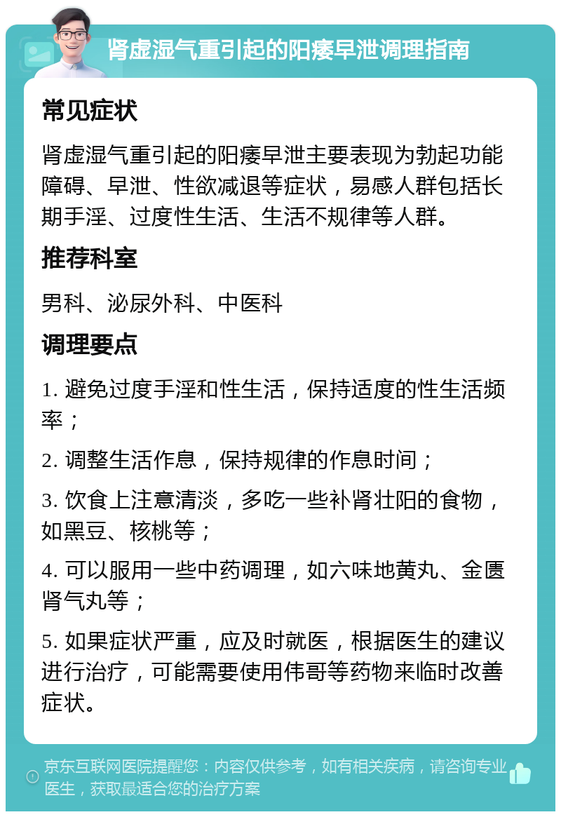 肾虚湿气重引起的阳痿早泄调理指南 常见症状 肾虚湿气重引起的阳痿早泄主要表现为勃起功能障碍、早泄、性欲减退等症状，易感人群包括长期手淫、过度性生活、生活不规律等人群。 推荐科室 男科、泌尿外科、中医科 调理要点 1. 避免过度手淫和性生活，保持适度的性生活频率； 2. 调整生活作息，保持规律的作息时间； 3. 饮食上注意清淡，多吃一些补肾壮阳的食物，如黑豆、核桃等； 4. 可以服用一些中药调理，如六味地黄丸、金匮肾气丸等； 5. 如果症状严重，应及时就医，根据医生的建议进行治疗，可能需要使用伟哥等药物来临时改善症状。