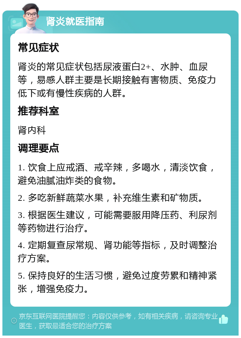 肾炎就医指南 常见症状 肾炎的常见症状包括尿液蛋白2+、水肿、血尿等，易感人群主要是长期接触有害物质、免疫力低下或有慢性疾病的人群。 推荐科室 肾内科 调理要点 1. 饮食上应戒酒、戒辛辣，多喝水，清淡饮食，避免油腻油炸类的食物。 2. 多吃新鲜蔬菜水果，补充维生素和矿物质。 3. 根据医生建议，可能需要服用降压药、利尿剂等药物进行治疗。 4. 定期复查尿常规、肾功能等指标，及时调整治疗方案。 5. 保持良好的生活习惯，避免过度劳累和精神紧张，增强免疫力。