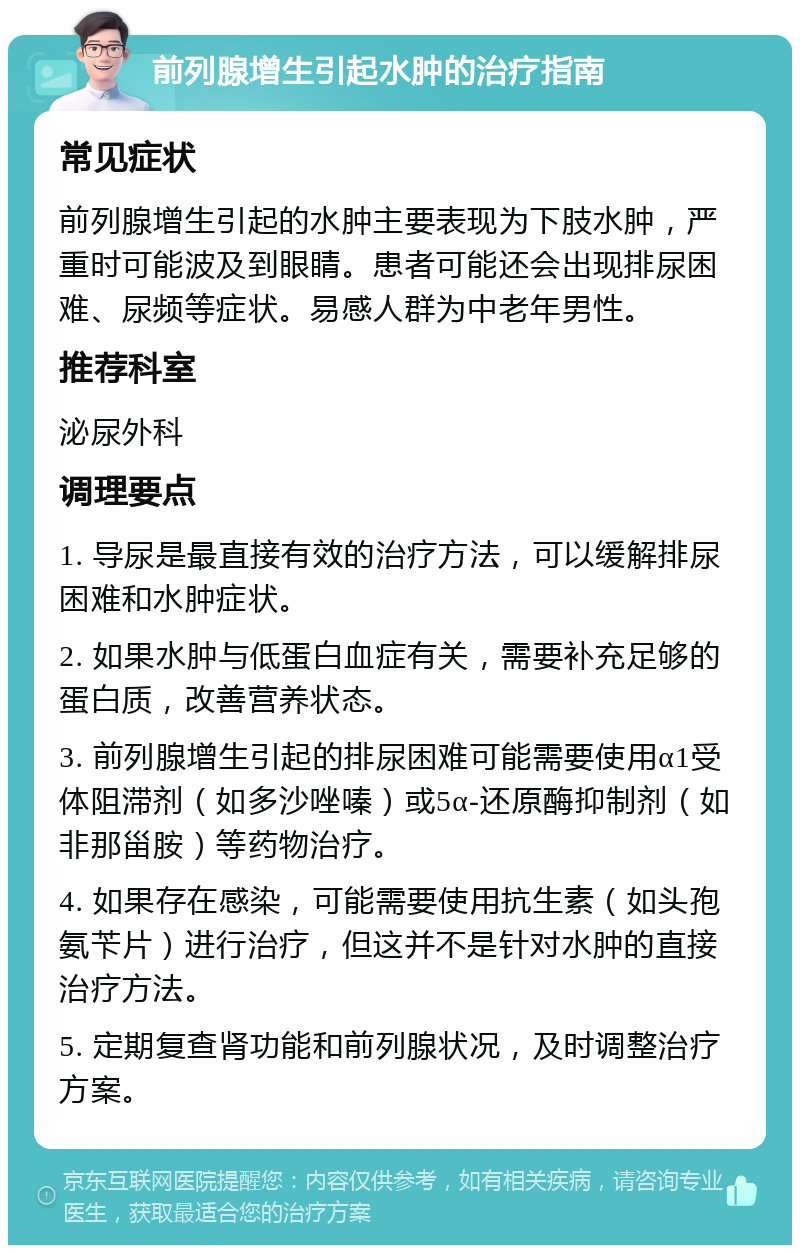 前列腺增生引起水肿的治疗指南 常见症状 前列腺增生引起的水肿主要表现为下肢水肿，严重时可能波及到眼睛。患者可能还会出现排尿困难、尿频等症状。易感人群为中老年男性。 推荐科室 泌尿外科 调理要点 1. 导尿是最直接有效的治疗方法，可以缓解排尿困难和水肿症状。 2. 如果水肿与低蛋白血症有关，需要补充足够的蛋白质，改善营养状态。 3. 前列腺增生引起的排尿困难可能需要使用α1受体阻滞剂（如多沙唑嗪）或5α-还原酶抑制剂（如非那甾胺）等药物治疗。 4. 如果存在感染，可能需要使用抗生素（如头孢氨苄片）进行治疗，但这并不是针对水肿的直接治疗方法。 5. 定期复查肾功能和前列腺状况，及时调整治疗方案。