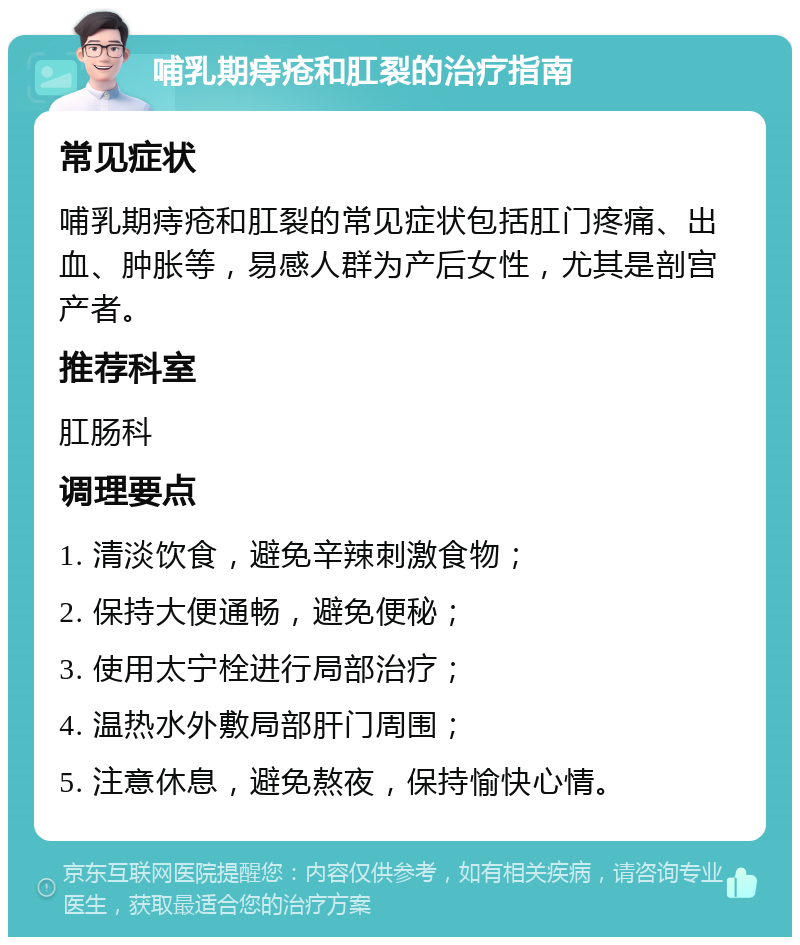 哺乳期痔疮和肛裂的治疗指南 常见症状 哺乳期痔疮和肛裂的常见症状包括肛门疼痛、出血、肿胀等，易感人群为产后女性，尤其是剖宫产者。 推荐科室 肛肠科 调理要点 1. 清淡饮食，避免辛辣刺激食物； 2. 保持大便通畅，避免便秘； 3. 使用太宁栓进行局部治疗； 4. 温热水外敷局部肝门周围； 5. 注意休息，避免熬夜，保持愉快心情。