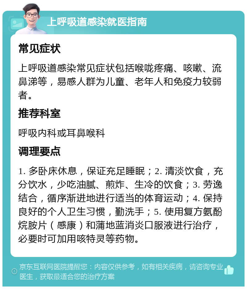 上呼吸道感染就医指南 常见症状 上呼吸道感染常见症状包括喉咙疼痛、咳嗽、流鼻涕等，易感人群为儿童、老年人和免疫力较弱者。 推荐科室 呼吸内科或耳鼻喉科 调理要点 1. 多卧床休息，保证充足睡眠；2. 清淡饮食，充分饮水，少吃油腻、煎炸、生冷的饮食；3. 劳逸结合，循序渐进地进行适当的体育运动；4. 保持良好的个人卫生习惯，勤洗手；5. 使用复方氨酚烷胺片（感康）和蒲地蓝消炎口服液进行治疗，必要时可加用咳特灵等药物。