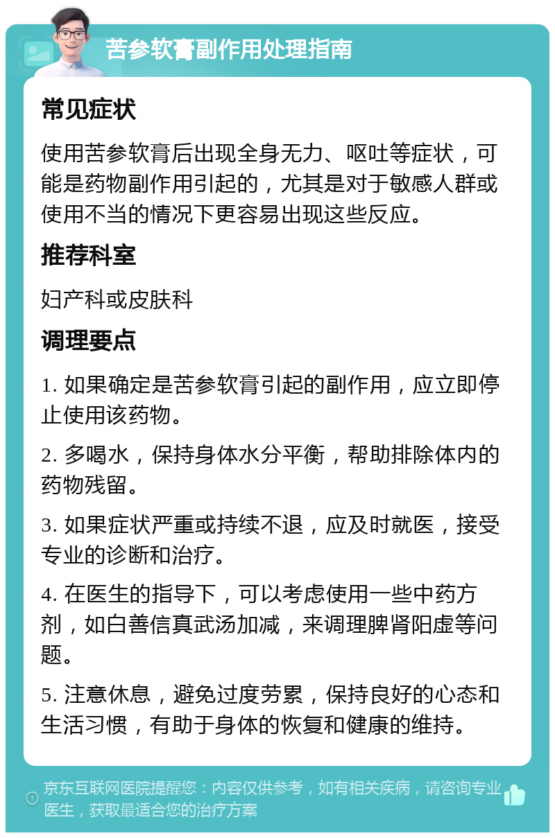 苦参软膏副作用处理指南 常见症状 使用苦参软膏后出现全身无力、呕吐等症状，可能是药物副作用引起的，尤其是对于敏感人群或使用不当的情况下更容易出现这些反应。 推荐科室 妇产科或皮肤科 调理要点 1. 如果确定是苦参软膏引起的副作用，应立即停止使用该药物。 2. 多喝水，保持身体水分平衡，帮助排除体内的药物残留。 3. 如果症状严重或持续不退，应及时就医，接受专业的诊断和治疗。 4. 在医生的指导下，可以考虑使用一些中药方剂，如白善信真武汤加减，来调理脾肾阳虚等问题。 5. 注意休息，避免过度劳累，保持良好的心态和生活习惯，有助于身体的恢复和健康的维持。