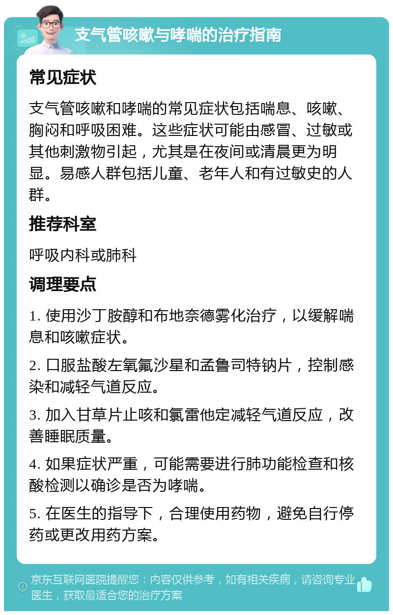 支气管咳嗽与哮喘的治疗指南 常见症状 支气管咳嗽和哮喘的常见症状包括喘息、咳嗽、胸闷和呼吸困难。这些症状可能由感冒、过敏或其他刺激物引起，尤其是在夜间或清晨更为明显。易感人群包括儿童、老年人和有过敏史的人群。 推荐科室 呼吸内科或肺科 调理要点 1. 使用沙丁胺醇和布地奈德雾化治疗，以缓解喘息和咳嗽症状。 2. 口服盐酸左氧氟沙星和孟鲁司特钠片，控制感染和减轻气道反应。 3. 加入甘草片止咳和氯雷他定减轻气道反应，改善睡眠质量。 4. 如果症状严重，可能需要进行肺功能检查和核酸检测以确诊是否为哮喘。 5. 在医生的指导下，合理使用药物，避免自行停药或更改用药方案。