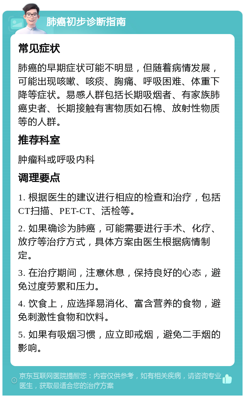 肺癌初步诊断指南 常见症状 肺癌的早期症状可能不明显，但随着病情发展，可能出现咳嗽、咳痰、胸痛、呼吸困难、体重下降等症状。易感人群包括长期吸烟者、有家族肺癌史者、长期接触有害物质如石棉、放射性物质等的人群。 推荐科室 肿瘤科或呼吸内科 调理要点 1. 根据医生的建议进行相应的检查和治疗，包括CT扫描、PET-CT、活检等。 2. 如果确诊为肺癌，可能需要进行手术、化疗、放疗等治疗方式，具体方案由医生根据病情制定。 3. 在治疗期间，注意休息，保持良好的心态，避免过度劳累和压力。 4. 饮食上，应选择易消化、富含营养的食物，避免刺激性食物和饮料。 5. 如果有吸烟习惯，应立即戒烟，避免二手烟的影响。