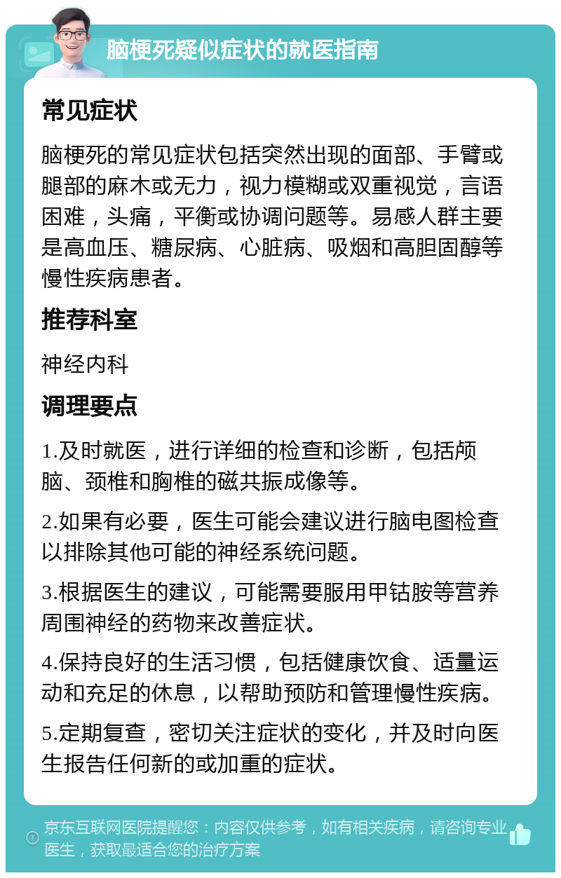 脑梗死疑似症状的就医指南 常见症状 脑梗死的常见症状包括突然出现的面部、手臂或腿部的麻木或无力，视力模糊或双重视觉，言语困难，头痛，平衡或协调问题等。易感人群主要是高血压、糖尿病、心脏病、吸烟和高胆固醇等慢性疾病患者。 推荐科室 神经内科 调理要点 1.及时就医，进行详细的检查和诊断，包括颅脑、颈椎和胸椎的磁共振成像等。 2.如果有必要，医生可能会建议进行脑电图检查以排除其他可能的神经系统问题。 3.根据医生的建议，可能需要服用甲钴胺等营养周围神经的药物来改善症状。 4.保持良好的生活习惯，包括健康饮食、适量运动和充足的休息，以帮助预防和管理慢性疾病。 5.定期复查，密切关注症状的变化，并及时向医生报告任何新的或加重的症状。