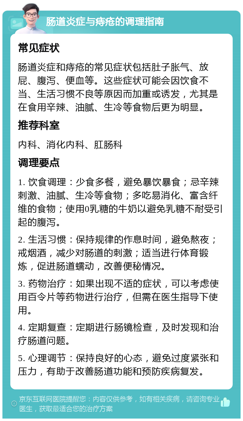 肠道炎症与痔疮的调理指南 常见症状 肠道炎症和痔疮的常见症状包括肚子胀气、放屁、腹泻、便血等。这些症状可能会因饮食不当、生活习惯不良等原因而加重或诱发，尤其是在食用辛辣、油腻、生冷等食物后更为明显。 推荐科室 内科、消化内科、肛肠科 调理要点 1. 饮食调理：少食多餐，避免暴饮暴食；忌辛辣刺激、油腻、生冷等食物；多吃易消化、富含纤维的食物；使用0乳糖的牛奶以避免乳糖不耐受引起的腹泻。 2. 生活习惯：保持规律的作息时间，避免熬夜；戒烟酒，减少对肠道的刺激；适当进行体育锻炼，促进肠道蠕动，改善便秘情况。 3. 药物治疗：如果出现不适的症状，可以考虑使用百令片等药物进行治疗，但需在医生指导下使用。 4. 定期复查：定期进行肠镜检查，及时发现和治疗肠道问题。 5. 心理调节：保持良好的心态，避免过度紧张和压力，有助于改善肠道功能和预防疾病复发。