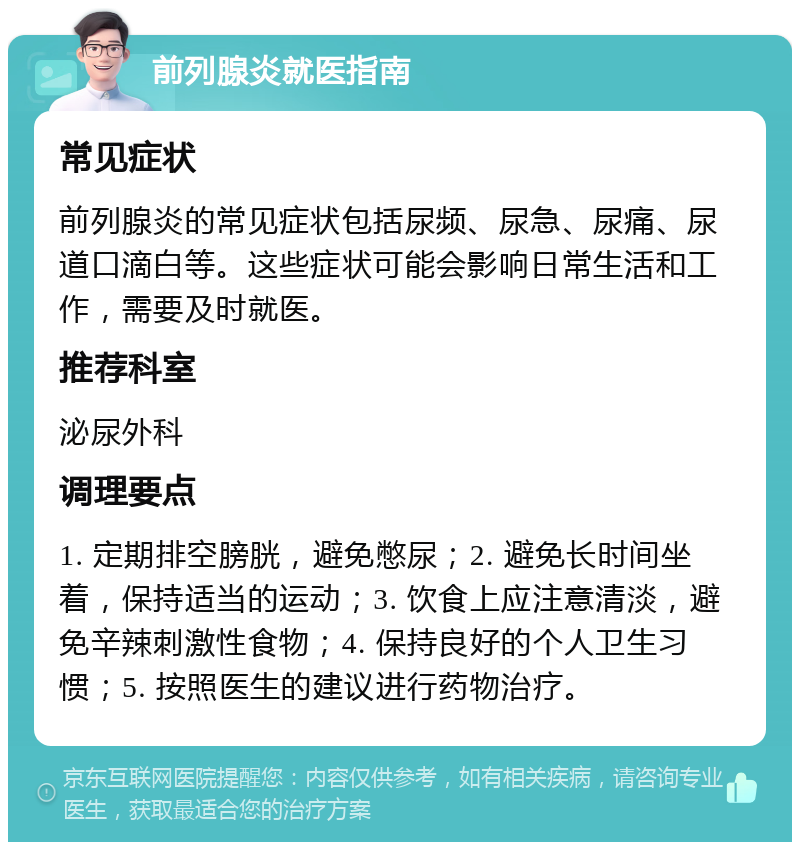 前列腺炎就医指南 常见症状 前列腺炎的常见症状包括尿频、尿急、尿痛、尿道口滴白等。这些症状可能会影响日常生活和工作，需要及时就医。 推荐科室 泌尿外科 调理要点 1. 定期排空膀胱，避免憋尿；2. 避免长时间坐着，保持适当的运动；3. 饮食上应注意清淡，避免辛辣刺激性食物；4. 保持良好的个人卫生习惯；5. 按照医生的建议进行药物治疗。