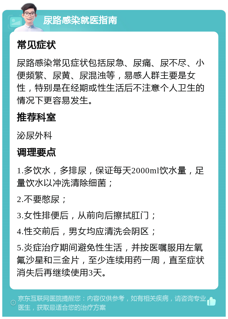 尿路感染就医指南 常见症状 尿路感染常见症状包括尿急、尿痛、尿不尽、小便频繁、尿黄、尿混浊等，易感人群主要是女性，特别是在经期或性生活后不注意个人卫生的情况下更容易发生。 推荐科室 泌尿外科 调理要点 1.多饮水，多排尿，保证每天2000ml饮水量，足量饮水以冲洗清除细菌； 2.不要憋尿； 3.女性排便后，从前向后擦拭肛门； 4.性交前后，男女均应清洗会阴区； 5.炎症治疗期间避免性生活，并按医嘱服用左氧氟沙星和三金片，至少连续用药一周，直至症状消失后再继续使用3天。