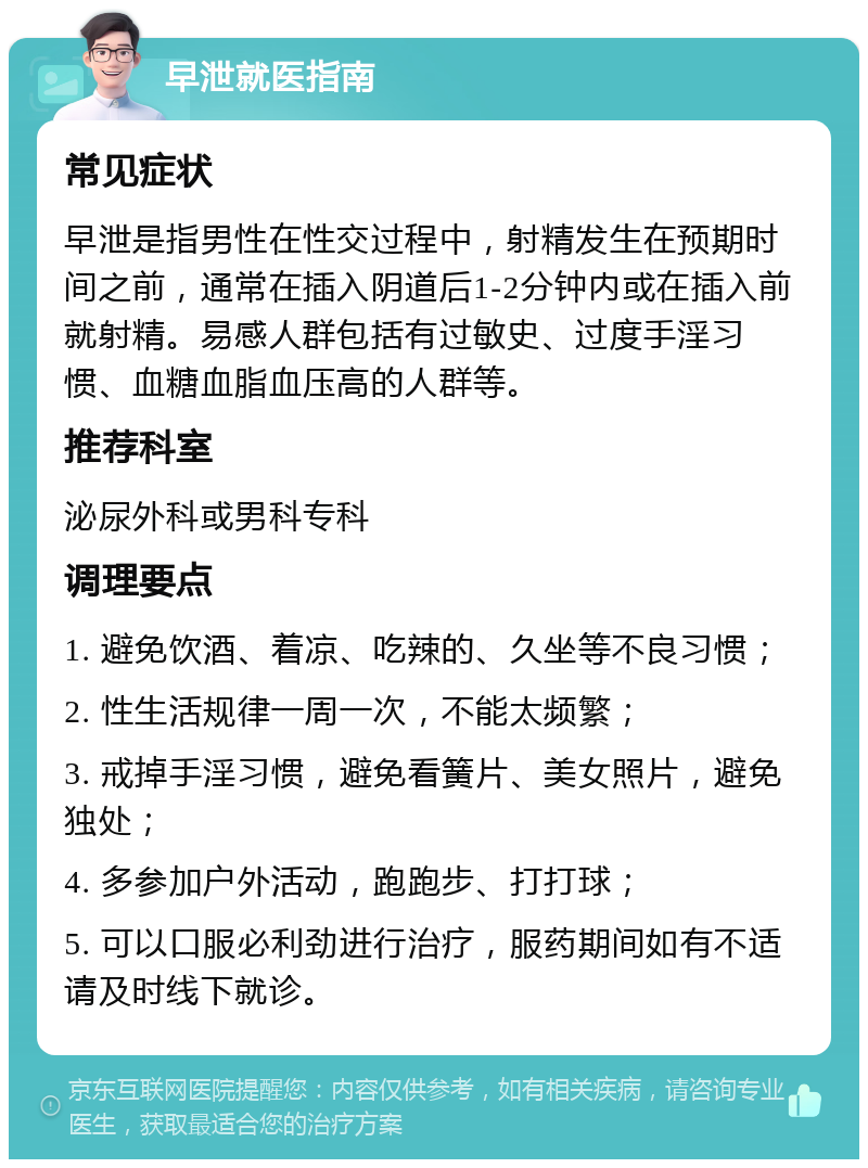 早泄就医指南 常见症状 早泄是指男性在性交过程中，射精发生在预期时间之前，通常在插入阴道后1-2分钟内或在插入前就射精。易感人群包括有过敏史、过度手淫习惯、血糖血脂血压高的人群等。 推荐科室 泌尿外科或男科专科 调理要点 1. 避免饮酒、着凉、吃辣的、久坐等不良习惯； 2. 性生活规律一周一次，不能太频繁； 3. 戒掉手淫习惯，避免看簧片、美女照片，避免独处； 4. 多参加户外活动，跑跑步、打打球； 5. 可以口服必利劲进行治疗，服药期间如有不适请及时线下就诊。