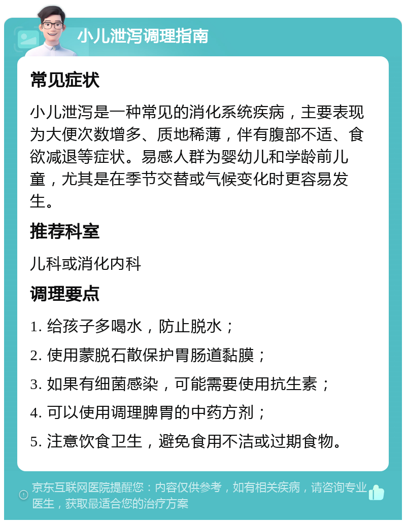 小儿泄泻调理指南 常见症状 小儿泄泻是一种常见的消化系统疾病，主要表现为大便次数增多、质地稀薄，伴有腹部不适、食欲减退等症状。易感人群为婴幼儿和学龄前儿童，尤其是在季节交替或气候变化时更容易发生。 推荐科室 儿科或消化内科 调理要点 1. 给孩子多喝水，防止脱水； 2. 使用蒙脱石散保护胃肠道黏膜； 3. 如果有细菌感染，可能需要使用抗生素； 4. 可以使用调理脾胃的中药方剂； 5. 注意饮食卫生，避免食用不洁或过期食物。