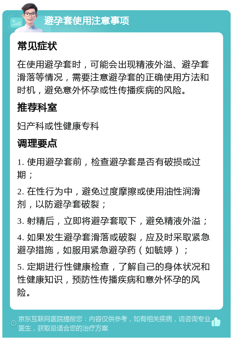 避孕套使用注意事项 常见症状 在使用避孕套时，可能会出现精液外溢、避孕套滑落等情况，需要注意避孕套的正确使用方法和时机，避免意外怀孕或性传播疾病的风险。 推荐科室 妇产科或性健康专科 调理要点 1. 使用避孕套前，检查避孕套是否有破损或过期； 2. 在性行为中，避免过度摩擦或使用油性润滑剂，以防避孕套破裂； 3. 射精后，立即将避孕套取下，避免精液外溢； 4. 如果发生避孕套滑落或破裂，应及时采取紧急避孕措施，如服用紧急避孕药（如毓婷）； 5. 定期进行性健康检查，了解自己的身体状况和性健康知识，预防性传播疾病和意外怀孕的风险。