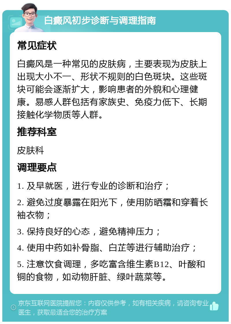 白癜风初步诊断与调理指南 常见症状 白癜风是一种常见的皮肤病，主要表现为皮肤上出现大小不一、形状不规则的白色斑块。这些斑块可能会逐渐扩大，影响患者的外貌和心理健康。易感人群包括有家族史、免疫力低下、长期接触化学物质等人群。 推荐科室 皮肤科 调理要点 1. 及早就医，进行专业的诊断和治疗； 2. 避免过度暴露在阳光下，使用防晒霜和穿着长袖衣物； 3. 保持良好的心态，避免精神压力； 4. 使用中药如补骨脂、白芷等进行辅助治疗； 5. 注意饮食调理，多吃富含维生素B12、叶酸和铜的食物，如动物肝脏、绿叶蔬菜等。