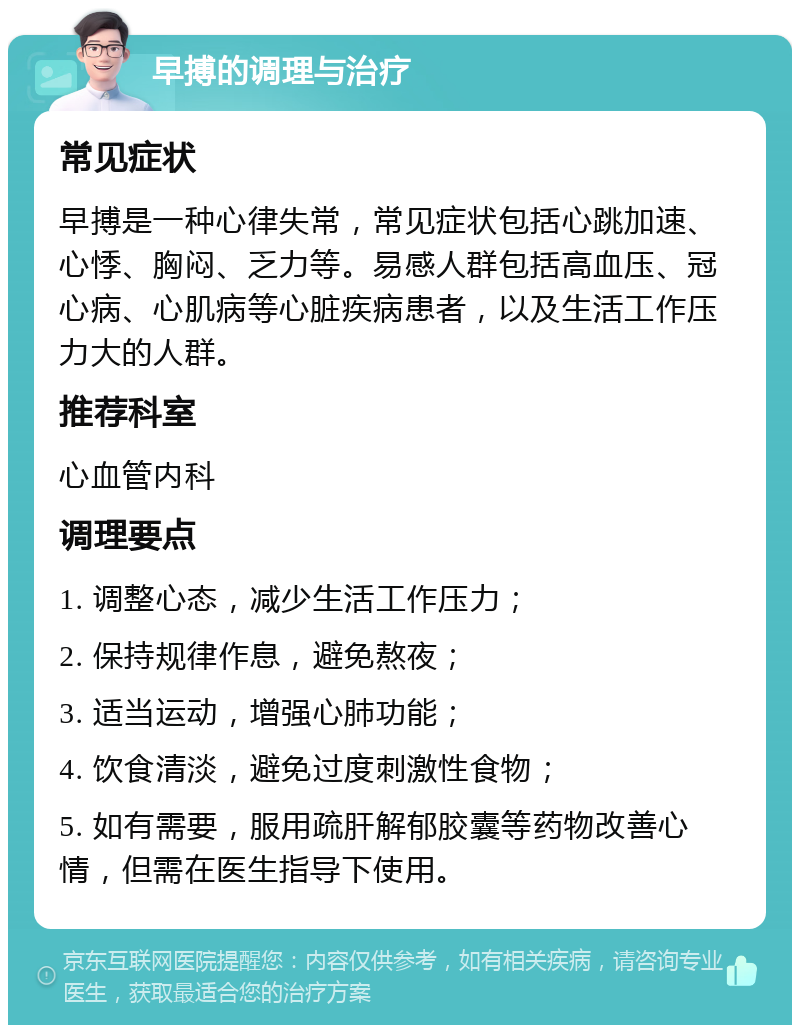 早搏的调理与治疗 常见症状 早搏是一种心律失常，常见症状包括心跳加速、心悸、胸闷、乏力等。易感人群包括高血压、冠心病、心肌病等心脏疾病患者，以及生活工作压力大的人群。 推荐科室 心血管内科 调理要点 1. 调整心态，减少生活工作压力； 2. 保持规律作息，避免熬夜； 3. 适当运动，增强心肺功能； 4. 饮食清淡，避免过度刺激性食物； 5. 如有需要，服用疏肝解郁胶囊等药物改善心情，但需在医生指导下使用。