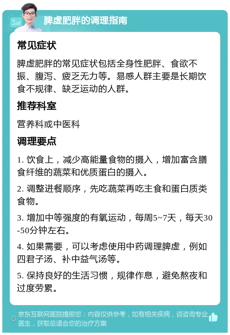 脾虚肥胖的调理指南 常见症状 脾虚肥胖的常见症状包括全身性肥胖、食欲不振、腹泻、疲乏无力等。易感人群主要是长期饮食不规律、缺乏运动的人群。 推荐科室 营养科或中医科 调理要点 1. 饮食上，减少高能量食物的摄入，增加富含膳食纤维的蔬菜和优质蛋白的摄入。 2. 调整进餐顺序，先吃蔬菜再吃主食和蛋白质类食物。 3. 增加中等强度的有氧运动，每周5~7天，每天30-50分钟左右。 4. 如果需要，可以考虑使用中药调理脾虚，例如四君子汤、补中益气汤等。 5. 保持良好的生活习惯，规律作息，避免熬夜和过度劳累。