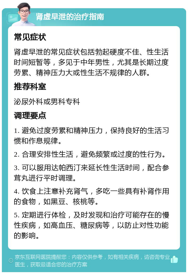 肾虚早泄的治疗指南 常见症状 肾虚早泄的常见症状包括勃起硬度不佳、性生活时间短暂等，多见于中年男性，尤其是长期过度劳累、精神压力大或性生活不规律的人群。 推荐科室 泌尿外科或男科专科 调理要点 1. 避免过度劳累和精神压力，保持良好的生活习惯和作息规律。 2. 合理安排性生活，避免频繁或过度的性行为。 3. 可以服用达帕西汀来延长性生活时间，配合参茸丸进行平时调理。 4. 饮食上注意补充肾气，多吃一些具有补肾作用的食物，如黑豆、核桃等。 5. 定期进行体检，及时发现和治疗可能存在的慢性疾病，如高血压、糖尿病等，以防止对性功能的影响。