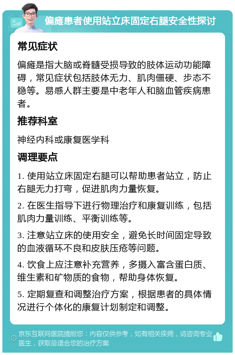 偏瘫患者使用站立床固定右腿安全性探讨 常见症状 偏瘫是指大脑或脊髓受损导致的肢体运动功能障碍，常见症状包括肢体无力、肌肉僵硬、步态不稳等。易感人群主要是中老年人和脑血管疾病患者。 推荐科室 神经内科或康复医学科 调理要点 1. 使用站立床固定右腿可以帮助患者站立，防止右腿无力打弯，促进肌肉力量恢复。 2. 在医生指导下进行物理治疗和康复训练，包括肌肉力量训练、平衡训练等。 3. 注意站立床的使用安全，避免长时间固定导致的血液循环不良和皮肤压疮等问题。 4. 饮食上应注意补充营养，多摄入富含蛋白质、维生素和矿物质的食物，帮助身体恢复。 5. 定期复查和调整治疗方案，根据患者的具体情况进行个体化的康复计划制定和调整。