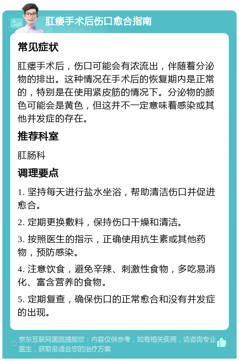 肛瘘手术后伤口愈合指南 常见症状 肛瘘手术后，伤口可能会有浓流出，伴随着分泌物的排出。这种情况在手术后的恢复期内是正常的，特别是在使用紧皮筋的情况下。分泌物的颜色可能会是黄色，但这并不一定意味着感染或其他并发症的存在。 推荐科室 肛肠科 调理要点 1. 坚持每天进行盐水坐浴，帮助清洁伤口并促进愈合。 2. 定期更换敷料，保持伤口干燥和清洁。 3. 按照医生的指示，正确使用抗生素或其他药物，预防感染。 4. 注意饮食，避免辛辣、刺激性食物，多吃易消化、富含营养的食物。 5. 定期复查，确保伤口的正常愈合和没有并发症的出现。