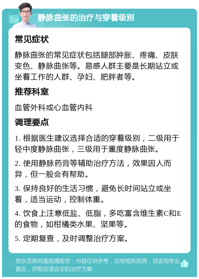 静脉曲张的治疗与穿着级别 常见症状 静脉曲张的常见症状包括腿部肿胀、疼痛、皮肤变色、静脉曲张等。易感人群主要是长期站立或坐着工作的人群、孕妇、肥胖者等。 推荐科室 血管外科或心血管内科 调理要点 1. 根据医生建议选择合适的穿着级别，二级用于轻中度静脉曲张，三级用于重度静脉曲张。 2. 使用静脉药膏等辅助治疗方法，效果因人而异，但一般会有帮助。 3. 保持良好的生活习惯，避免长时间站立或坐着，适当运动，控制体重。 4. 饮食上注意低盐、低脂，多吃富含维生素C和E的食物，如柑橘类水果、坚果等。 5. 定期复查，及时调整治疗方案。