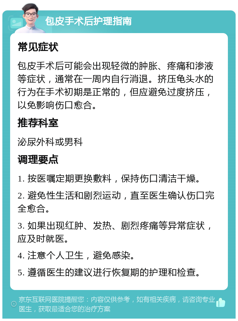 包皮手术后护理指南 常见症状 包皮手术后可能会出现轻微的肿胀、疼痛和渗液等症状，通常在一周内自行消退。挤压龟头水的行为在手术初期是正常的，但应避免过度挤压，以免影响伤口愈合。 推荐科室 泌尿外科或男科 调理要点 1. 按医嘱定期更换敷料，保持伤口清洁干燥。 2. 避免性生活和剧烈运动，直至医生确认伤口完全愈合。 3. 如果出现红肿、发热、剧烈疼痛等异常症状，应及时就医。 4. 注意个人卫生，避免感染。 5. 遵循医生的建议进行恢复期的护理和检查。