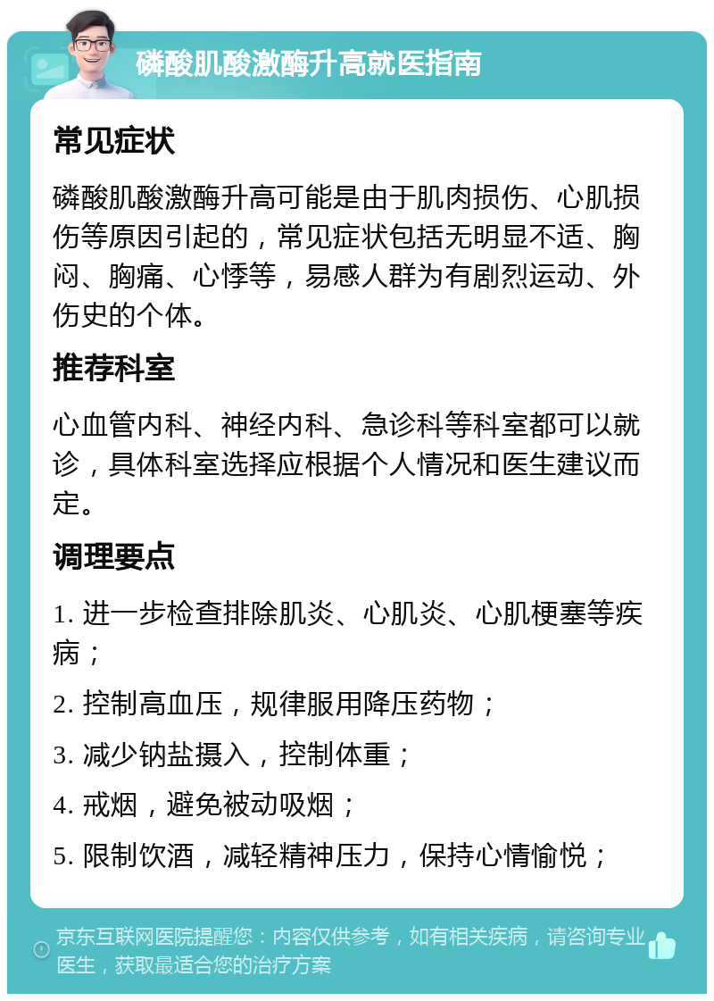 磷酸肌酸激酶升高就医指南 常见症状 磷酸肌酸激酶升高可能是由于肌肉损伤、心肌损伤等原因引起的，常见症状包括无明显不适、胸闷、胸痛、心悸等，易感人群为有剧烈运动、外伤史的个体。 推荐科室 心血管内科、神经内科、急诊科等科室都可以就诊，具体科室选择应根据个人情况和医生建议而定。 调理要点 1. 进一步检查排除肌炎、心肌炎、心肌梗塞等疾病； 2. 控制高血压，规律服用降压药物； 3. 减少钠盐摄入，控制体重； 4. 戒烟，避免被动吸烟； 5. 限制饮酒，减轻精神压力，保持心情愉悦；