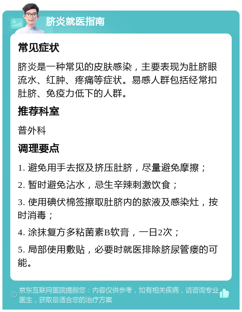 脐炎就医指南 常见症状 脐炎是一种常见的皮肤感染，主要表现为肚脐眼流水、红肿、疼痛等症状。易感人群包括经常扣肚脐、免疫力低下的人群。 推荐科室 普外科 调理要点 1. 避免用手去抠及挤压肚脐，尽量避免摩擦； 2. 暂时避免沾水，忌生辛辣刺激饮食； 3. 使用碘伏棉签擦取肚脐内的脓液及感染灶，按时消毒； 4. 涂抹复方多粘菌素B软膏，一日2次； 5. 局部使用敷贴，必要时就医排除脐尿管瘘的可能。