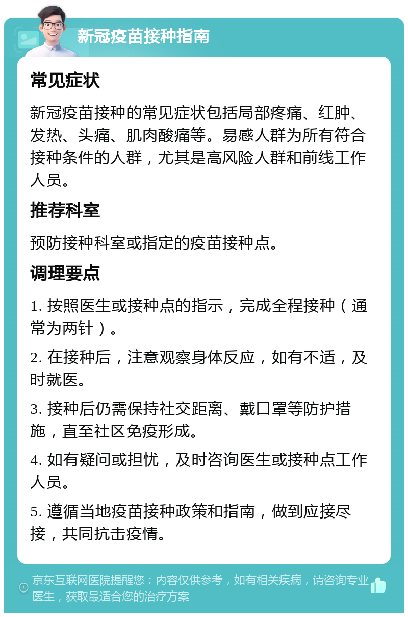 新冠疫苗接种指南 常见症状 新冠疫苗接种的常见症状包括局部疼痛、红肿、发热、头痛、肌肉酸痛等。易感人群为所有符合接种条件的人群，尤其是高风险人群和前线工作人员。 推荐科室 预防接种科室或指定的疫苗接种点。 调理要点 1. 按照医生或接种点的指示，完成全程接种（通常为两针）。 2. 在接种后，注意观察身体反应，如有不适，及时就医。 3. 接种后仍需保持社交距离、戴口罩等防护措施，直至社区免疫形成。 4. 如有疑问或担忧，及时咨询医生或接种点工作人员。 5. 遵循当地疫苗接种政策和指南，做到应接尽接，共同抗击疫情。