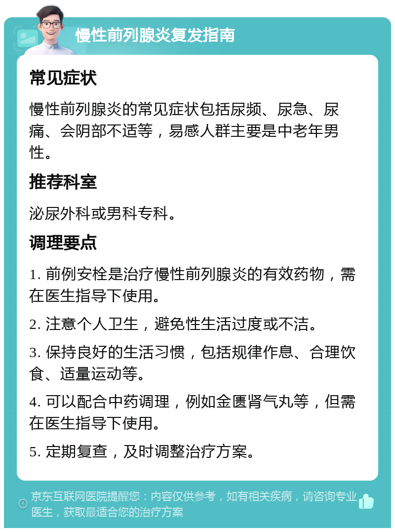 慢性前列腺炎复发指南 常见症状 慢性前列腺炎的常见症状包括尿频、尿急、尿痛、会阴部不适等，易感人群主要是中老年男性。 推荐科室 泌尿外科或男科专科。 调理要点 1. 前例安栓是治疗慢性前列腺炎的有效药物，需在医生指导下使用。 2. 注意个人卫生，避免性生活过度或不洁。 3. 保持良好的生活习惯，包括规律作息、合理饮食、适量运动等。 4. 可以配合中药调理，例如金匮肾气丸等，但需在医生指导下使用。 5. 定期复查，及时调整治疗方案。