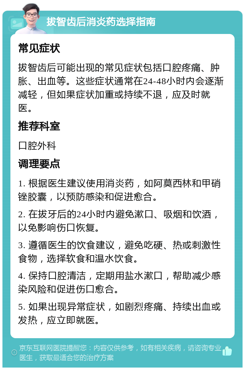 拔智齿后消炎药选择指南 常见症状 拔智齿后可能出现的常见症状包括口腔疼痛、肿胀、出血等。这些症状通常在24-48小时内会逐渐减轻，但如果症状加重或持续不退，应及时就医。 推荐科室 口腔外科 调理要点 1. 根据医生建议使用消炎药，如阿莫西林和甲硝锉胶囊，以预防感染和促进愈合。 2. 在拔牙后的24小时内避免漱口、吸烟和饮酒，以免影响伤口恢复。 3. 遵循医生的饮食建议，避免吃硬、热或刺激性食物，选择软食和温水饮食。 4. 保持口腔清洁，定期用盐水漱口，帮助减少感染风险和促进伤口愈合。 5. 如果出现异常症状，如剧烈疼痛、持续出血或发热，应立即就医。