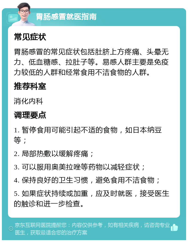 胃肠感冒就医指南 常见症状 胃肠感冒的常见症状包括肚脐上方疼痛、头晕无力、低血糖感、拉肚子等。易感人群主要是免疫力较低的人群和经常食用不洁食物的人群。 推荐科室 消化内科 调理要点 1. 暂停食用可能引起不适的食物，如日本纳豆等； 2. 局部热敷以缓解疼痛； 3. 可以服用奥美拉唑等药物以减轻症状； 4. 保持良好的卫生习惯，避免食用不洁食物； 5. 如果症状持续或加重，应及时就医，接受医生的触诊和进一步检查。