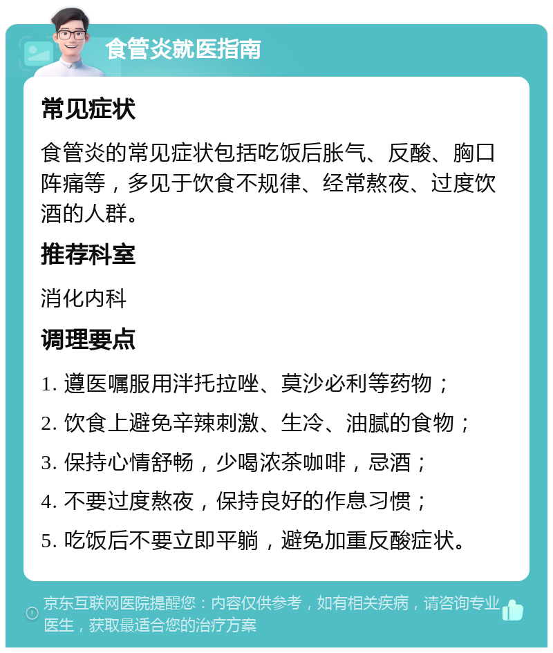 食管炎就医指南 常见症状 食管炎的常见症状包括吃饭后胀气、反酸、胸口阵痛等，多见于饮食不规律、经常熬夜、过度饮酒的人群。 推荐科室 消化内科 调理要点 1. 遵医嘱服用泮托拉唑、莫沙必利等药物； 2. 饮食上避免辛辣刺激、生冷、油腻的食物； 3. 保持心情舒畅，少喝浓茶咖啡，忌酒； 4. 不要过度熬夜，保持良好的作息习惯； 5. 吃饭后不要立即平躺，避免加重反酸症状。