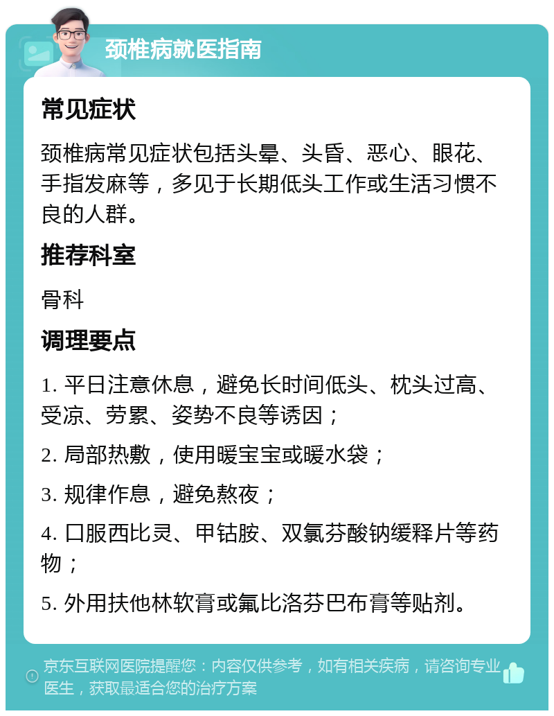 颈椎病就医指南 常见症状 颈椎病常见症状包括头晕、头昏、恶心、眼花、手指发麻等，多见于长期低头工作或生活习惯不良的人群。 推荐科室 骨科 调理要点 1. 平日注意休息，避免长时间低头、枕头过高、受凉、劳累、姿势不良等诱因； 2. 局部热敷，使用暖宝宝或暖水袋； 3. 规律作息，避免熬夜； 4. 口服西比灵、甲钴胺、双氯芬酸钠缓释片等药物； 5. 外用扶他林软膏或氟比洛芬巴布膏等贴剂。