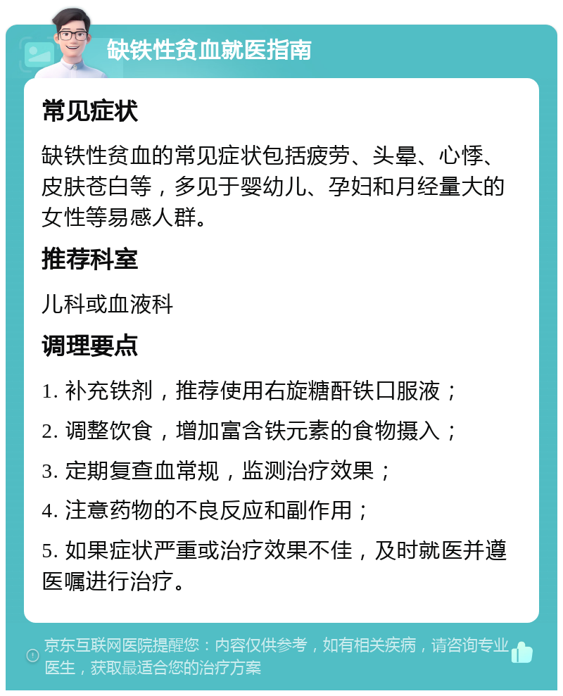 缺铁性贫血就医指南 常见症状 缺铁性贫血的常见症状包括疲劳、头晕、心悸、皮肤苍白等，多见于婴幼儿、孕妇和月经量大的女性等易感人群。 推荐科室 儿科或血液科 调理要点 1. 补充铁剂，推荐使用右旋糖酐铁口服液； 2. 调整饮食，增加富含铁元素的食物摄入； 3. 定期复查血常规，监测治疗效果； 4. 注意药物的不良反应和副作用； 5. 如果症状严重或治疗效果不佳，及时就医并遵医嘱进行治疗。