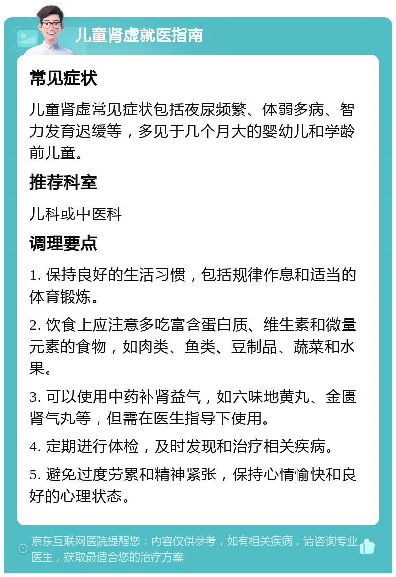 儿童肾虚就医指南 常见症状 儿童肾虚常见症状包括夜尿频繁、体弱多病、智力发育迟缓等，多见于几个月大的婴幼儿和学龄前儿童。 推荐科室 儿科或中医科 调理要点 1. 保持良好的生活习惯，包括规律作息和适当的体育锻炼。 2. 饮食上应注意多吃富含蛋白质、维生素和微量元素的食物，如肉类、鱼类、豆制品、蔬菜和水果。 3. 可以使用中药补肾益气，如六味地黄丸、金匮肾气丸等，但需在医生指导下使用。 4. 定期进行体检，及时发现和治疗相关疾病。 5. 避免过度劳累和精神紧张，保持心情愉快和良好的心理状态。